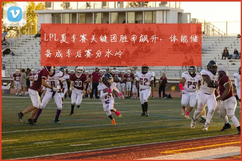 LPL夏季赛关键团胜率飙升,体能储备成季后赛分水岭