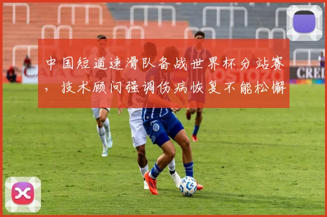 中国短道速滑队备战世界杯分站赛,技术顾问强调伤病恢复不能松懈