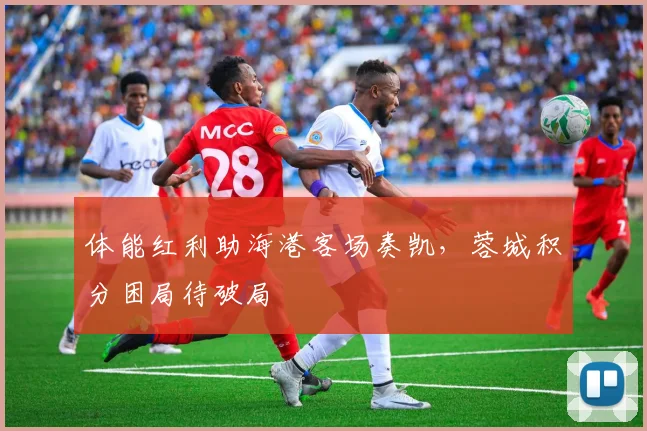 体能红利助海港客场奏凯，蓉城积分困局待破局